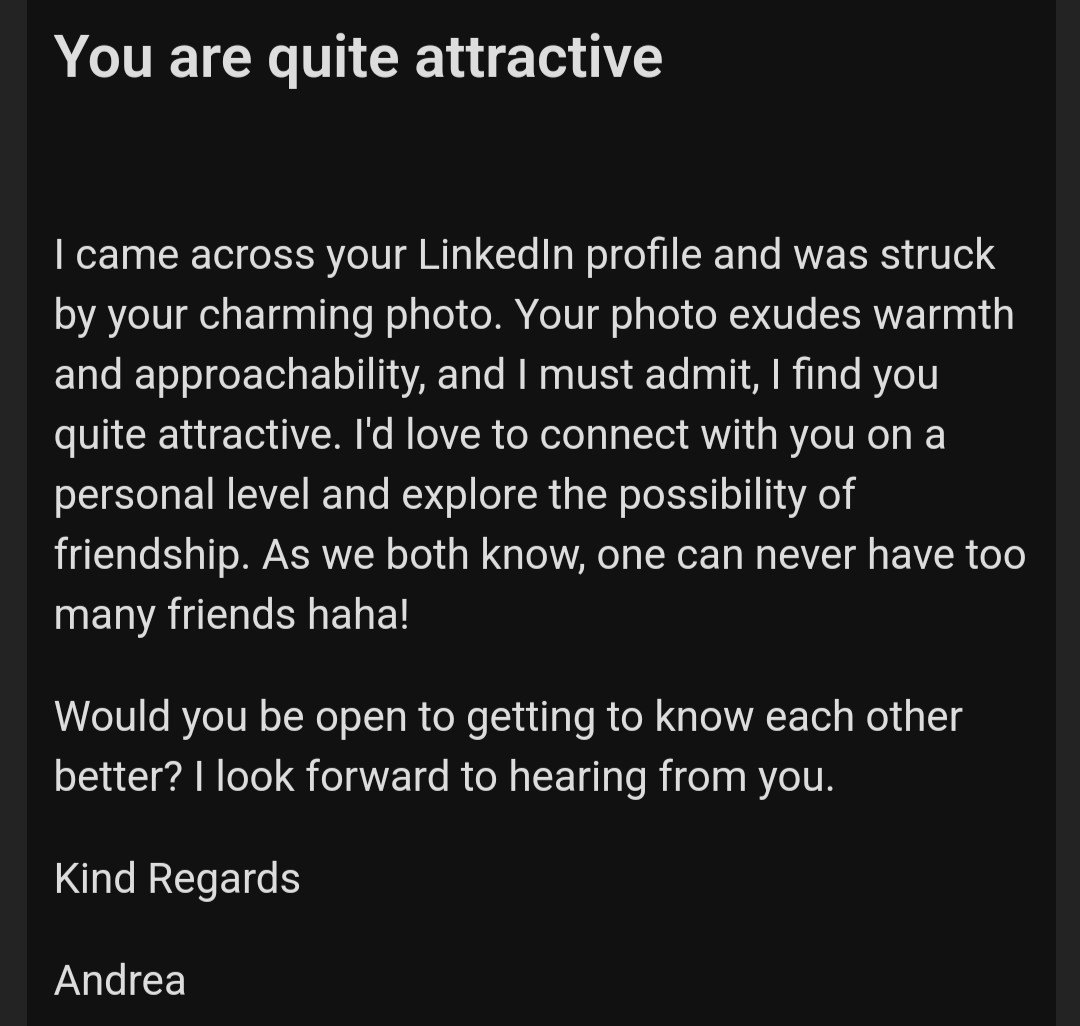 You are quite attractive

I came across your LinkedIn profile and was struck by your charming photo. Your photo exudes warmth and approachability, and I must admit, I find you quite attractive. I'd love to connect with you on a personal level and explore the possibility of friendship. As we both know, one can never have too many friends haha!

Would you be open to getting to know each other better? I look forward to hearing from you.

Kind Regards

Andrea