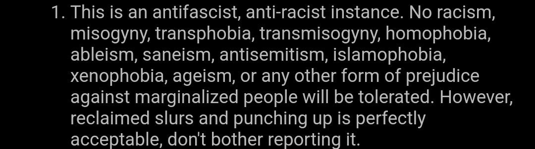 1. This is an antifascist, anti-racist instance. No racism, misogyny, transphobia, transmisogyny, homophobia, ableism, saneism, antisemitism, islamophobia, xenophobia, ageism, or any other form of prejudice against marginalized people will be tolerated. However, reclaimed slurs and punching up is perfectly acceptable, don't bother reporting it.